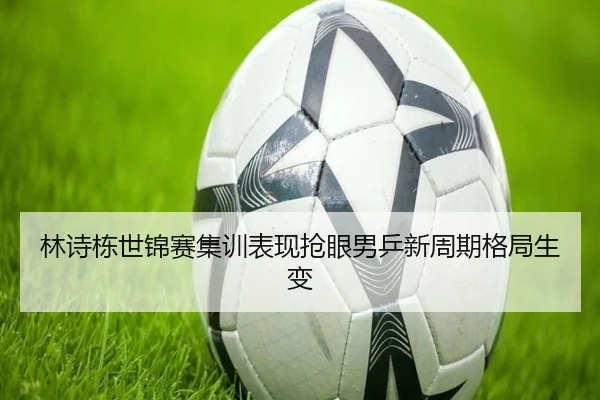 林诗栋世锦赛集训表现抢眼男乒新周期格局生变